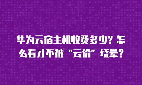 华为云宿主机收费多少？怎么看才不被&ldquo;云价&rdquo;绕晕？