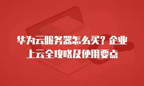 华为云服务器怎么买？企业上云全攻略及使用要点