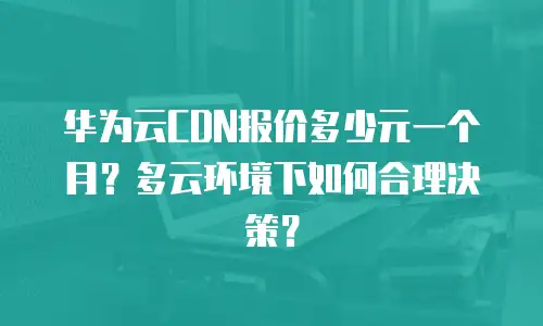 华为云CDN报价多少元一个月？多云环境下如何合理决策？