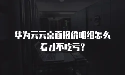 华为云云桌面报价明细怎么看才不吃亏？