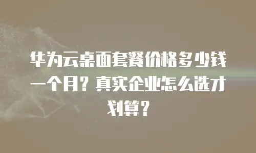 华为云桌面套餐价格多少钱一个月？真实企业怎么选才划算？