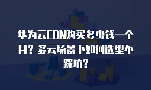 华为云CDN购买多少钱一个月？多云场景下如何选型不踩坑？