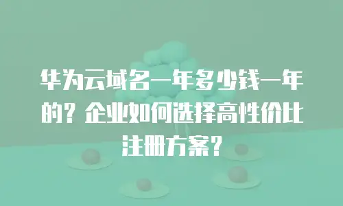华为云域名一年多少钱一年的？企业如何选择高性价比注册方案？