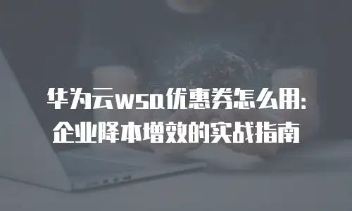 华为云wsa优惠券怎么用：企业降本增效的实战指南