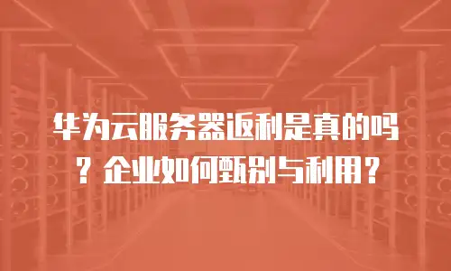 华为云服务器返利是真的吗？企业如何甄别与利用？
