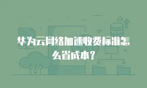华为云网络加速收费标准怎么省成本？