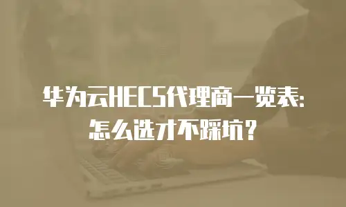 华为云HECS代理商一览表：怎么选才不踩坑？