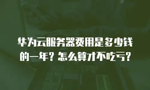 华为云服务器费用是多少钱的一年？怎么算才不吃亏？