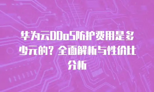 华为云DDoS防护费用是多少元的？全面解析与性价比分析