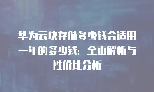 华为云块存储多少钱合适用一年的多少钱：全面解析与性价比分析