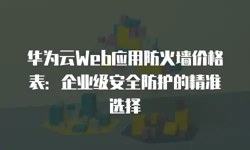 华为云Web应用防火墙价格表：企业级安全防护的精准选择