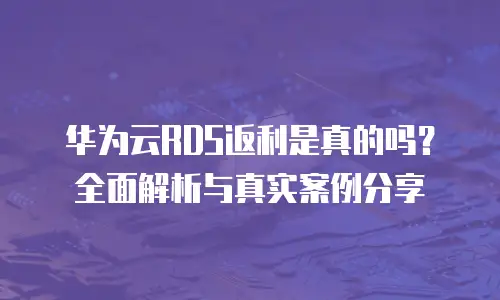 华为云RDS返利是真的吗？全面解析与真实案例分享