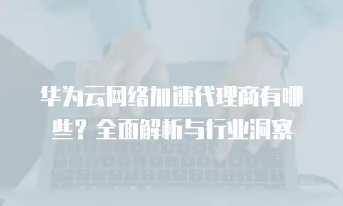 华为云网络加速代理商有哪些？全面解析与行业洞察