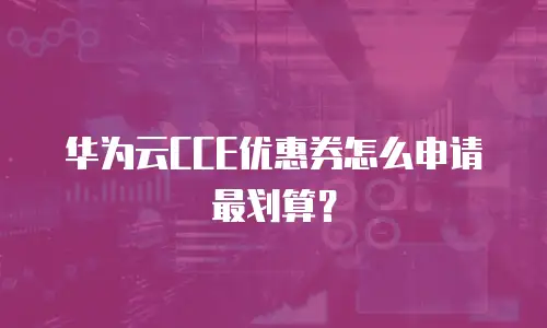 华为云CCE优惠券怎么申请最划算？