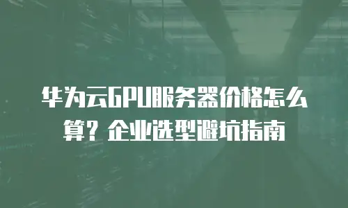 华为云GPU服务器价格怎么算？企业选型避坑指南