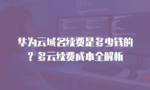 华为云域名续费是多少钱的？多云续费成本全解析