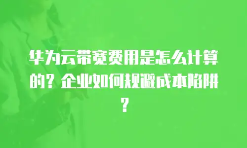 华为云带宽费用是怎么计算的？企业如何规避成本陷阱？