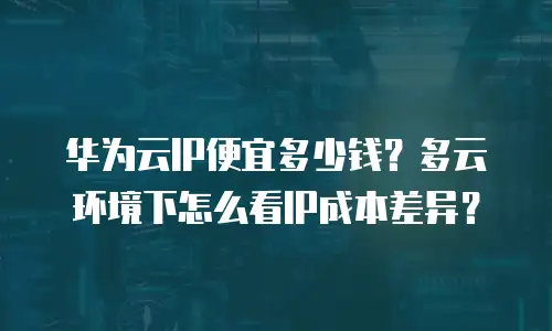 华为云IP便宜多少钱？多云环境下怎么看IP成本差异？