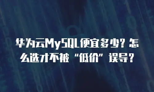 华为云MySQL便宜多少？怎么选才不被&ldquo;低价&rdquo;误导？