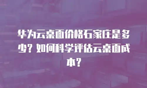 华为云桌面价格石家庄是多少？如何科学评估云桌面成本？