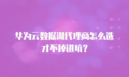 华为云数据湖代理商怎么选才不掉进坑？
