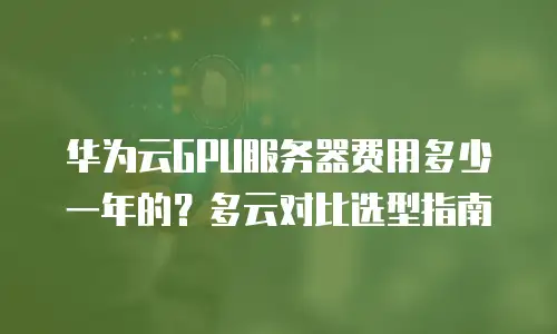 华为云GPU服务器费用多少一年的？多云对比选型指南