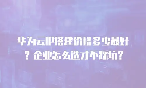 华为云IP搭建价格多少最好？企业怎么选才不踩坑？