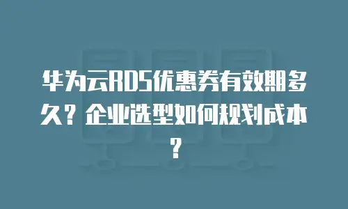华为云RDS优惠券有效期多久？企业选型如何规划成本？