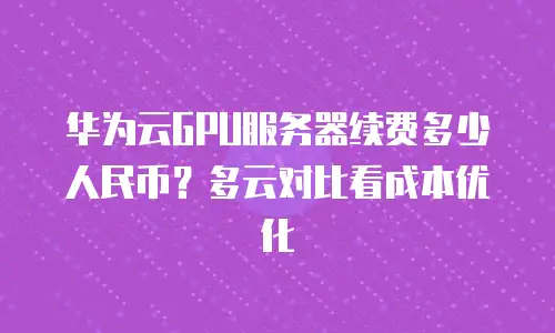 华为云GPU服务器续费多少人民币？多云对比看成本优化