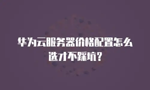 华为云服务器价格配置怎么选才不踩坑？