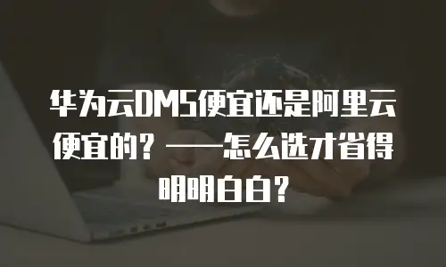 华为云DMS便宜还是阿里云便宜的？&mdash;&mdash;怎么选才省得明明白白？