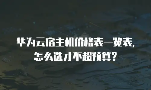 华为云宿主机价格表一览表，怎么选才不超预算？