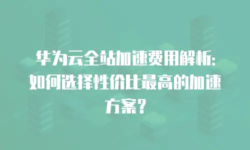 华为云全站加速费用解析：如何选择性价比最高的加速方案？