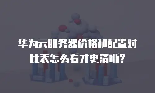 华为云服务器价格和配置对比表怎么看才更清晰？