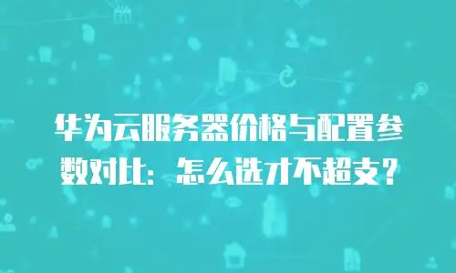 华为云服务器价格与配置参数对比：怎么选才不超支？