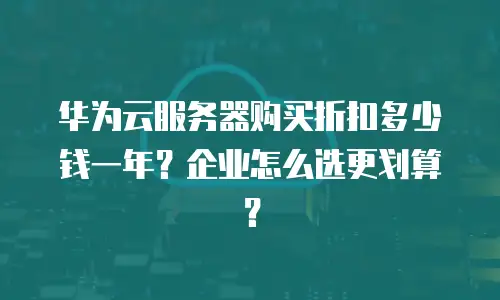 华为云服务器购买折扣多少钱一年？企业怎么选更划算？