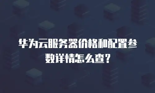 华为云服务器价格和配置参数详情怎么查？