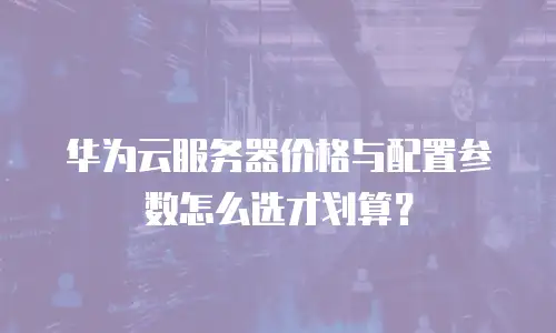 华为云服务器价格与配置参数怎么选才划算？