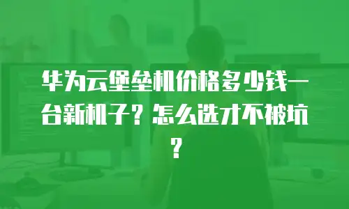 华为云堡垒机价格多少钱一台新机子？怎么选才不被坑？