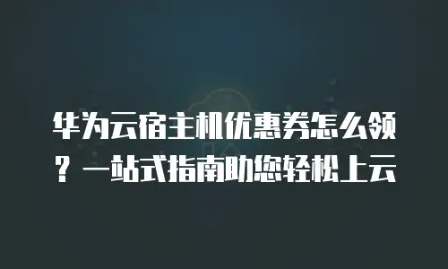 华为云宿主机优惠券怎么领？一站式指南助您轻松上云
