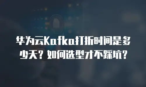 华为云Kafka打折时间是多少天？如何选型才不踩坑？