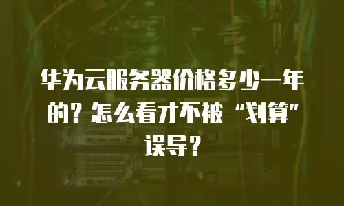 华为云服务器价格多少一年的？怎么看才不被“划算”误导？