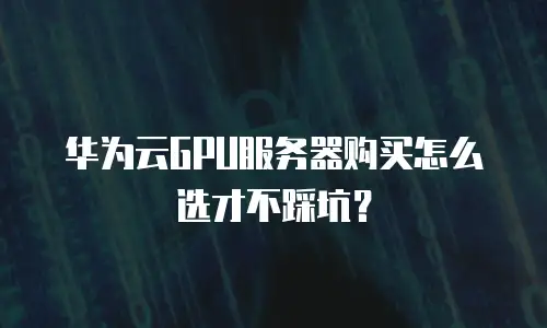 华为云GPU服务器购买怎么选才不踩坑？