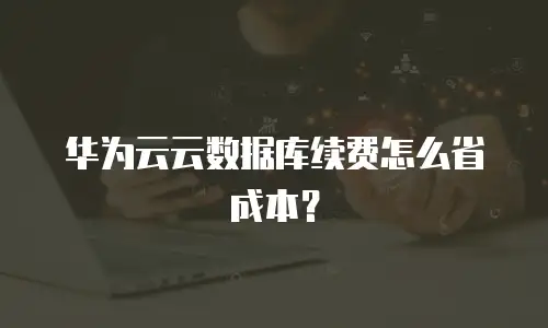 华为云云数据库续费怎么省成本？