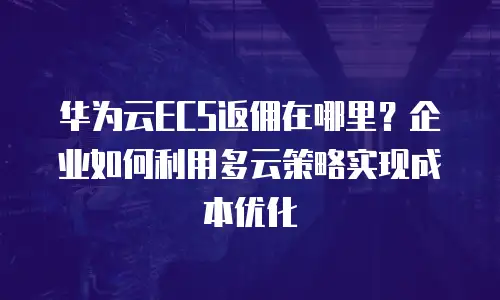 华为云ECS返佣在哪里？企业如何利用多云策略实现成本优化