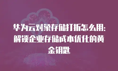 华为云对象存储打折怎么用：解锁企业存储成本优化的黄金钥匙