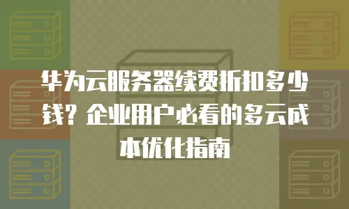 华为云服务器续费折扣多少钱？企业用户必看的多云成本优化指南