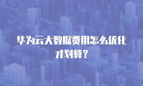 华为云大数据费用怎么优化才划算？