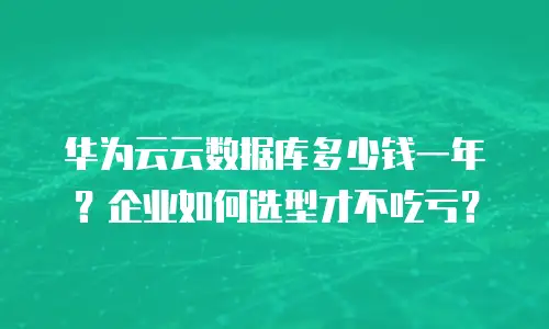 华为云云数据库多少钱一年？企业如何选型才不吃亏？