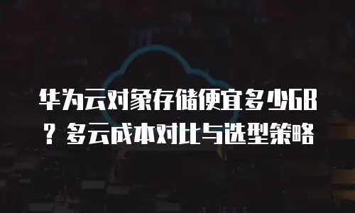 华为云对象存储便宜多少GB？多云成本对比与选型策略